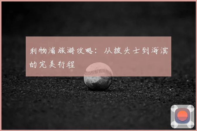 利物浦旅游攻略：从披头士到海滨的完美行程