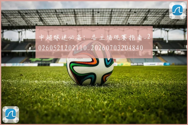 中超球迷必备:各主场观赛指南_20260521202110_20260703204840