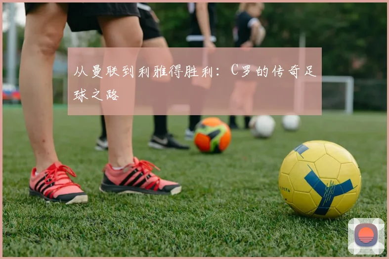 从曼联到利雅得胜利：C罗的传奇足球之路