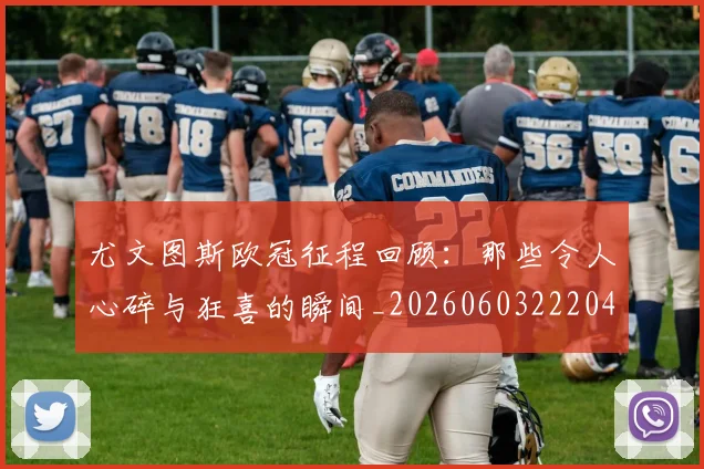 尤文图斯欧冠征程回顾：那些令人心碎与狂喜的瞬间_20260603222040_20260703233936_20260722151532