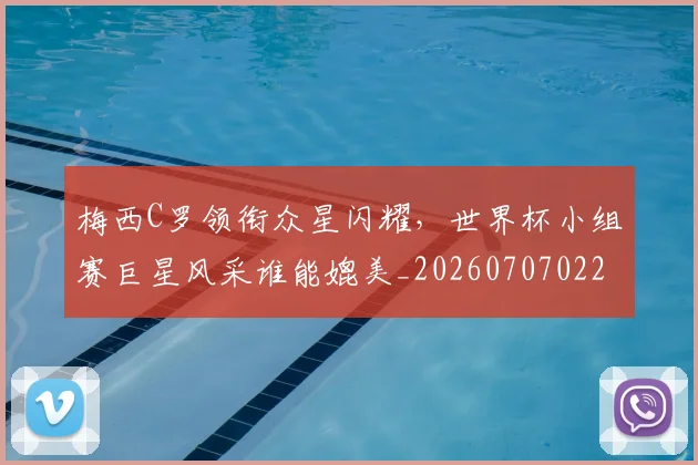 梅西C罗领衔众星闪耀，世界杯小组赛巨星风采谁能媲美_20260707022713_20260731180038