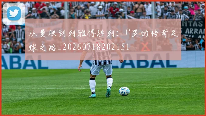从曼联到利雅得胜利：C罗的传奇足球之路_20260718202151