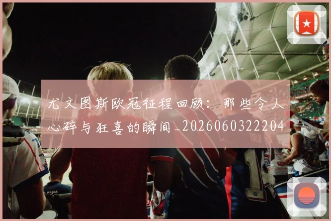 尤文图斯欧冠征程回顾:那些令人心碎与狂喜的瞬间_20260603222040_20260703233936_20260722151532