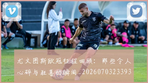 尤文图斯欧冠征程回顾:那些令人心碎与狂喜的瞬间_20260703233936