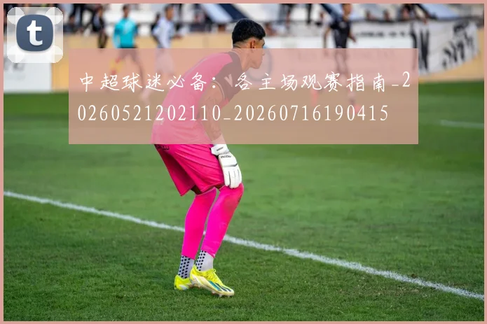 中超球迷必备:各主场观赛指南_20260521202110_20260716190415