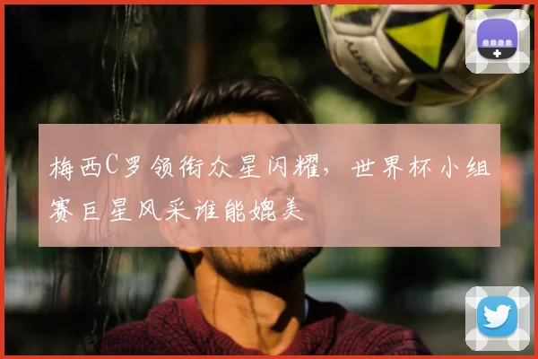 梅西C罗领衔众星闪耀，世界杯小组赛巨星风采谁能媲美