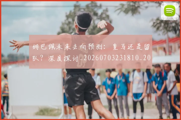 姆巴佩未来去向预测：皇马还是留队？深度探讨_20260703231810_20260720185856