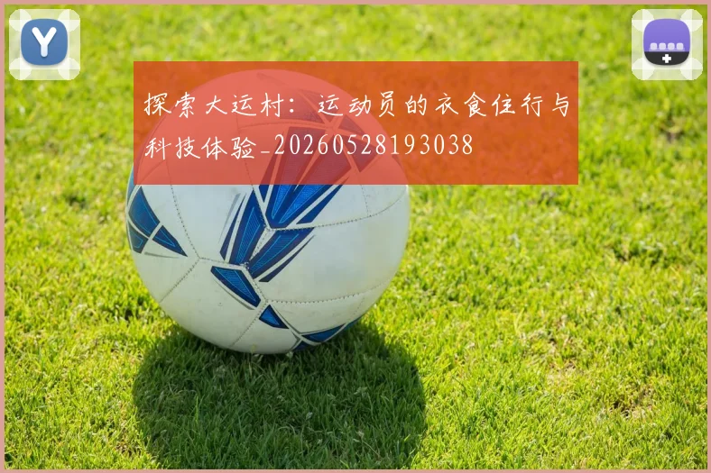 探索大运村：运动员的衣食住行与科技体验_20260528193038